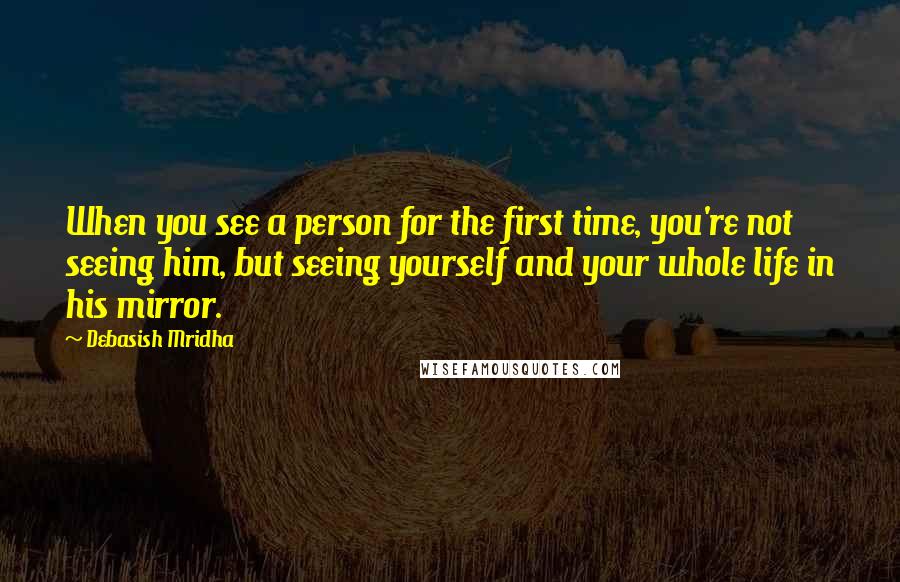 Debasish Mridha Quotes: When you see a person for the first time, you're not seeing him, but seeing yourself and your whole life in his mirror.