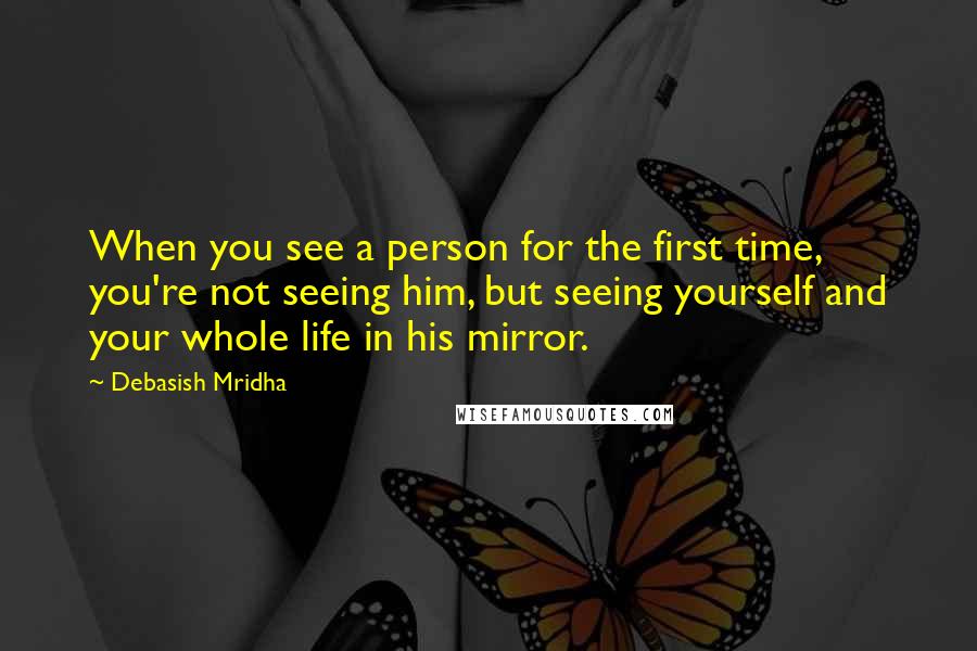 Debasish Mridha Quotes: When you see a person for the first time, you're not seeing him, but seeing yourself and your whole life in his mirror.