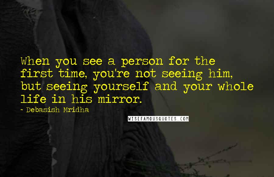 Debasish Mridha Quotes: When you see a person for the first time, you're not seeing him, but seeing yourself and your whole life in his mirror.