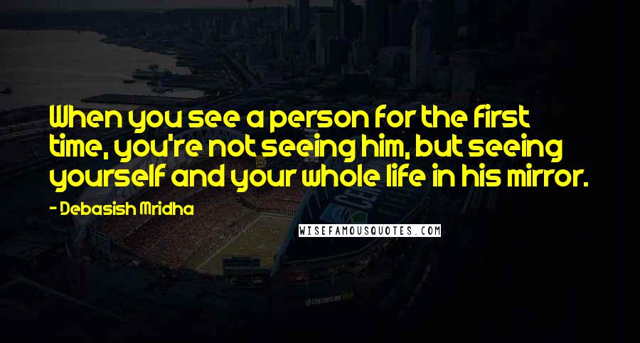 Debasish Mridha Quotes: When you see a person for the first time, you're not seeing him, but seeing yourself and your whole life in his mirror.