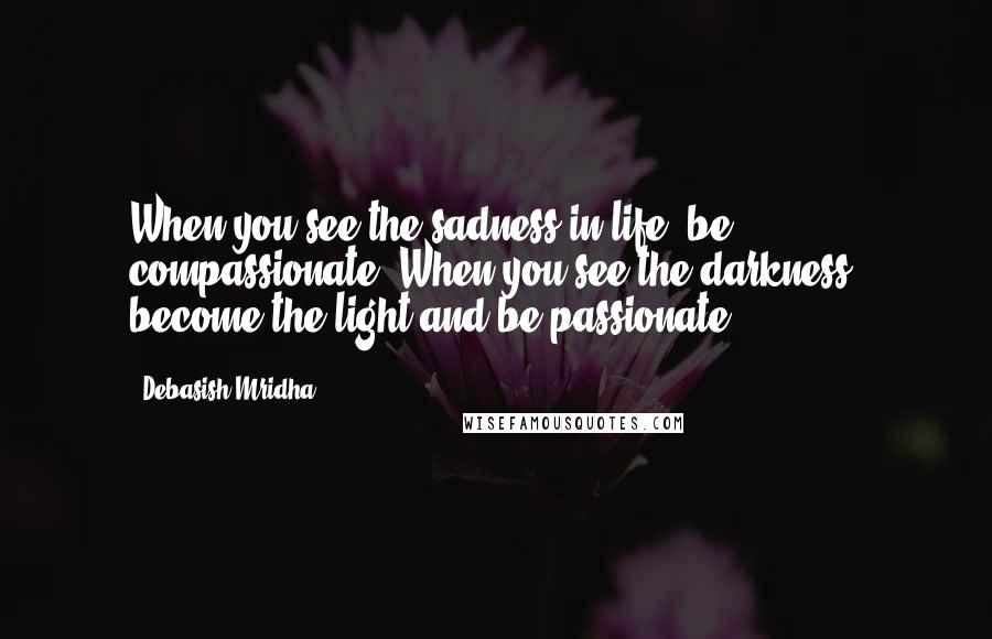 Debasish Mridha Quotes: When you see the sadness in life, be compassionate. When you see the darkness, become the light and be passionate.