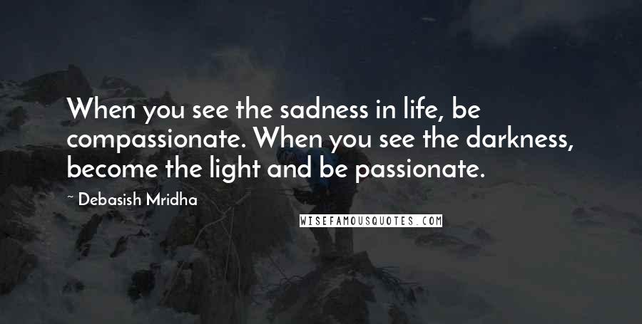 Debasish Mridha Quotes: When you see the sadness in life, be compassionate. When you see the darkness, become the light and be passionate.