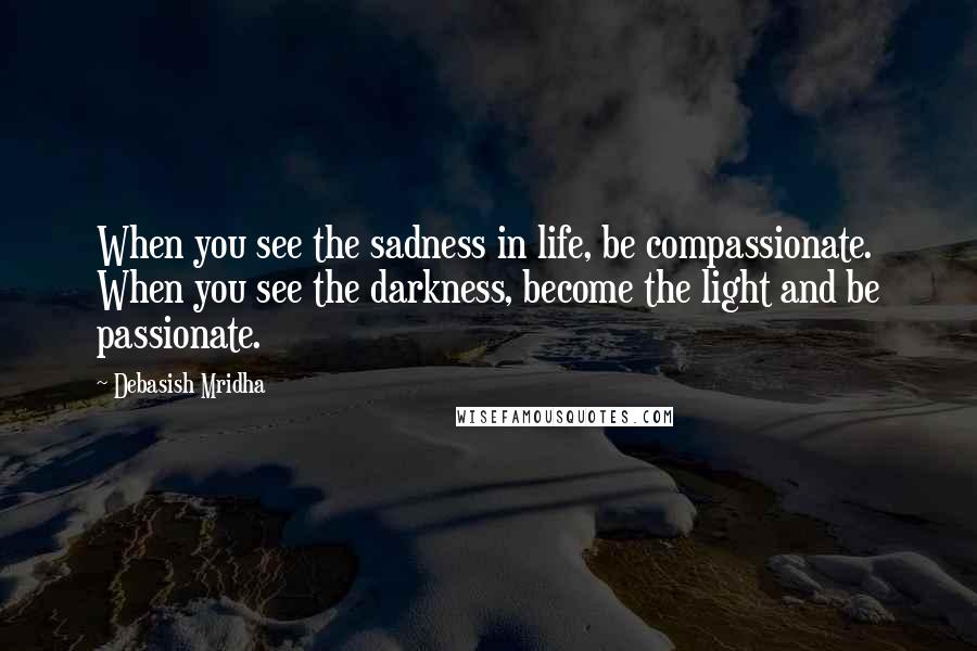 Debasish Mridha Quotes: When you see the sadness in life, be compassionate. When you see the darkness, become the light and be passionate.