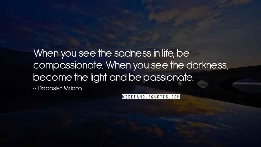 Debasish Mridha Quotes: When you see the sadness in life, be compassionate. When you see the darkness, become the light and be passionate.