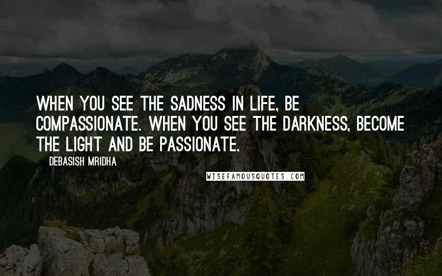 Debasish Mridha Quotes: When you see the sadness in life, be compassionate. When you see the darkness, become the light and be passionate.