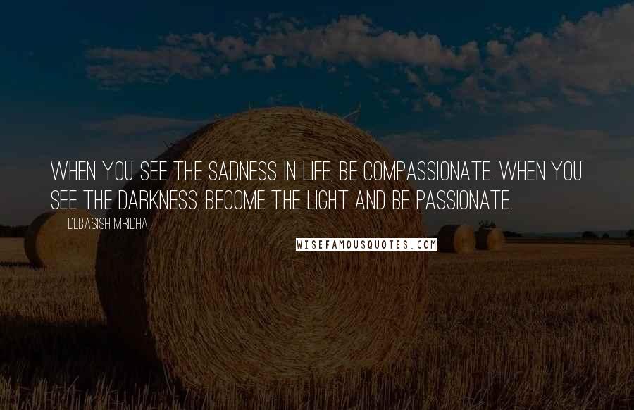 Debasish Mridha Quotes: When you see the sadness in life, be compassionate. When you see the darkness, become the light and be passionate.