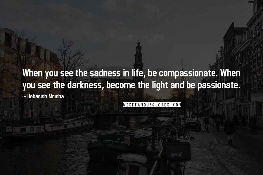 Debasish Mridha Quotes: When you see the sadness in life, be compassionate. When you see the darkness, become the light and be passionate.