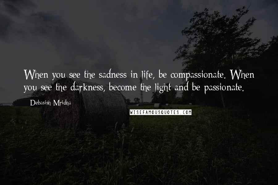 Debasish Mridha Quotes: When you see the sadness in life, be compassionate. When you see the darkness, become the light and be passionate.
