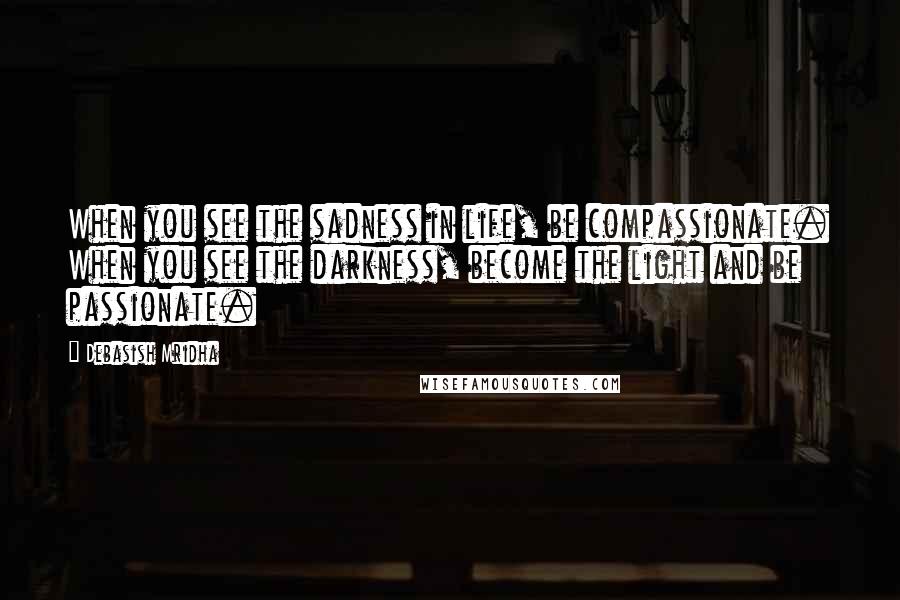 Debasish Mridha Quotes: When you see the sadness in life, be compassionate. When you see the darkness, become the light and be passionate.