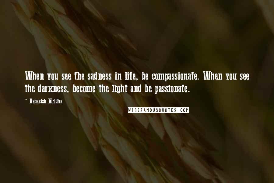 Debasish Mridha Quotes: When you see the sadness in life, be compassionate. When you see the darkness, become the light and be passionate.