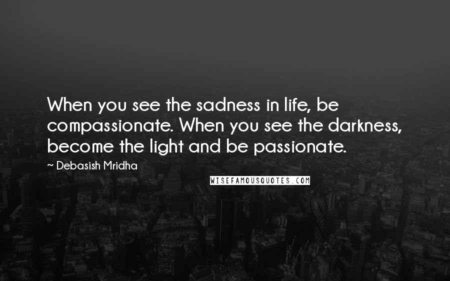 Debasish Mridha Quotes: When you see the sadness in life, be compassionate. When you see the darkness, become the light and be passionate.