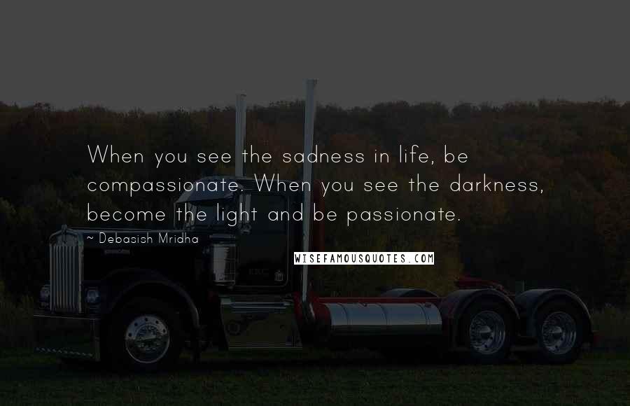 Debasish Mridha Quotes: When you see the sadness in life, be compassionate. When you see the darkness, become the light and be passionate.