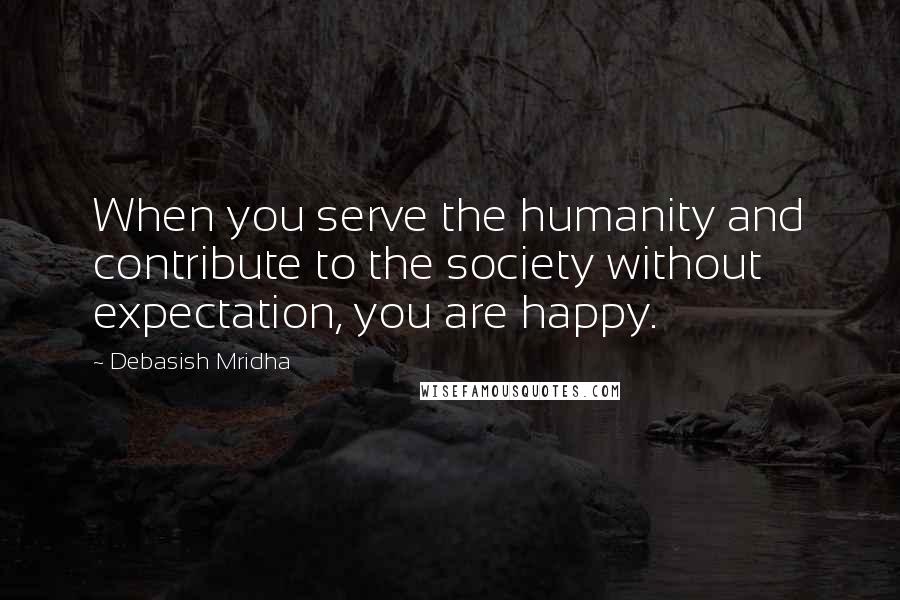 Debasish Mridha Quotes: When you serve the humanity and contribute to the society without expectation, you are happy.