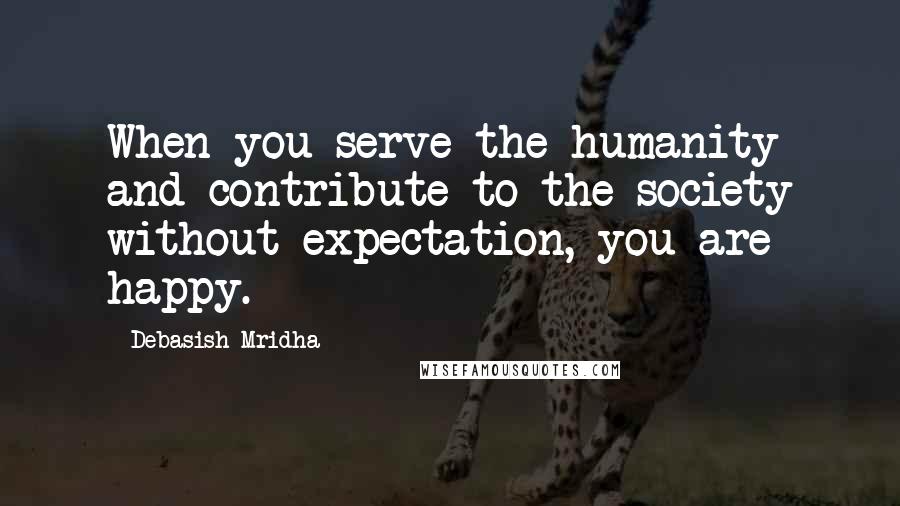 Debasish Mridha Quotes: When you serve the humanity and contribute to the society without expectation, you are happy.