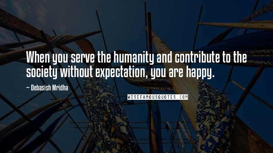 Debasish Mridha Quotes: When you serve the humanity and contribute to the society without expectation, you are happy.