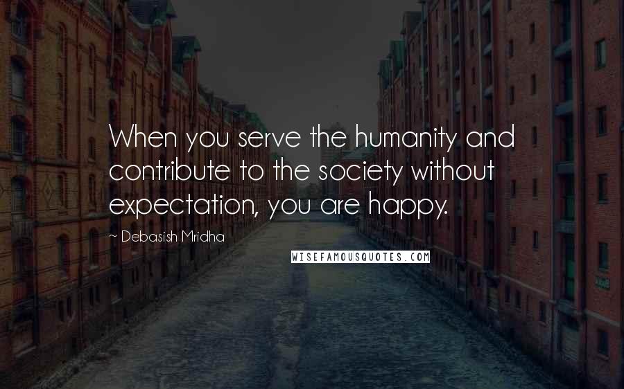 Debasish Mridha Quotes: When you serve the humanity and contribute to the society without expectation, you are happy.