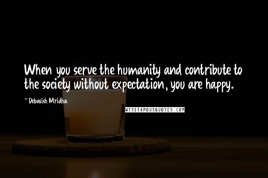 Debasish Mridha Quotes: When you serve the humanity and contribute to the society without expectation, you are happy.