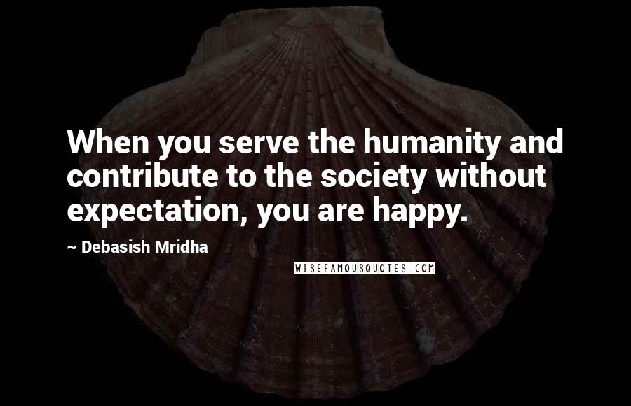 Debasish Mridha Quotes: When you serve the humanity and contribute to the society without expectation, you are happy.