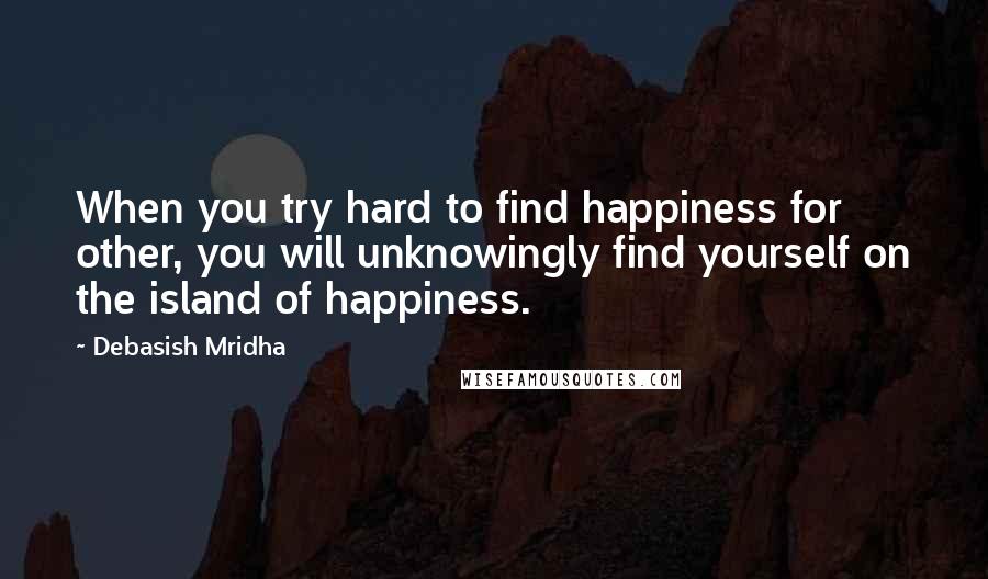 Debasish Mridha Quotes: When you try hard to find happiness for other, you will unknowingly find yourself on the island of happiness.