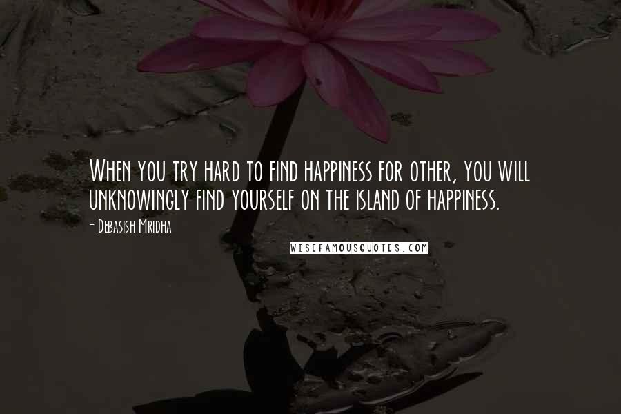 Debasish Mridha Quotes: When you try hard to find happiness for other, you will unknowingly find yourself on the island of happiness.