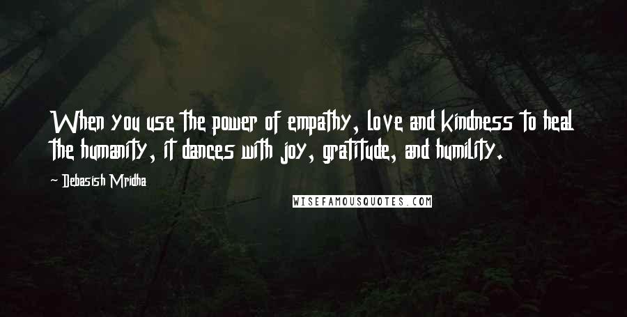 Debasish Mridha Quotes: When you use the power of empathy, love and kindness to heal the humanity, it dances with joy, gratitude, and humility.