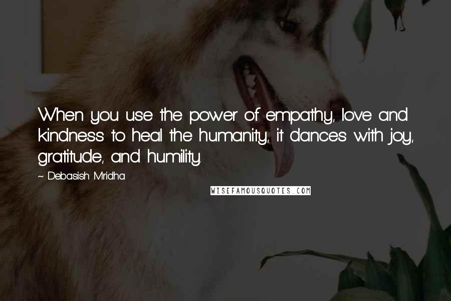 Debasish Mridha Quotes: When you use the power of empathy, love and kindness to heal the humanity, it dances with joy, gratitude, and humility.