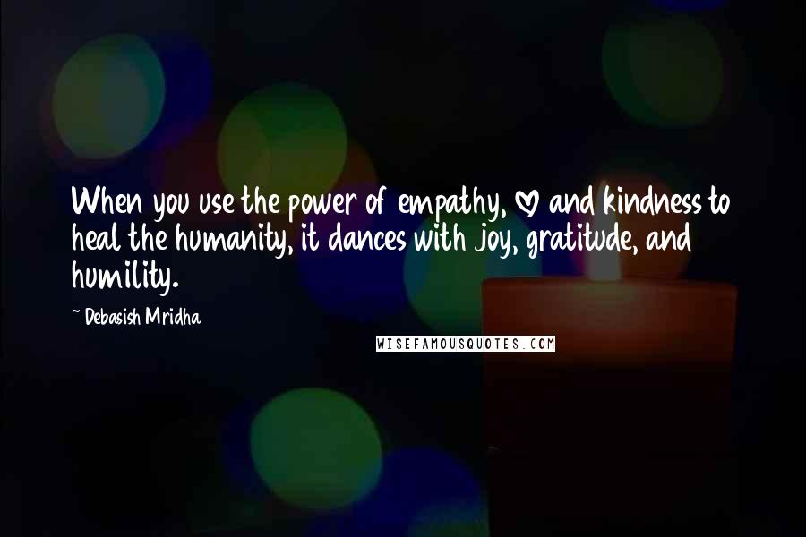 Debasish Mridha Quotes: When you use the power of empathy, love and kindness to heal the humanity, it dances with joy, gratitude, and humility.