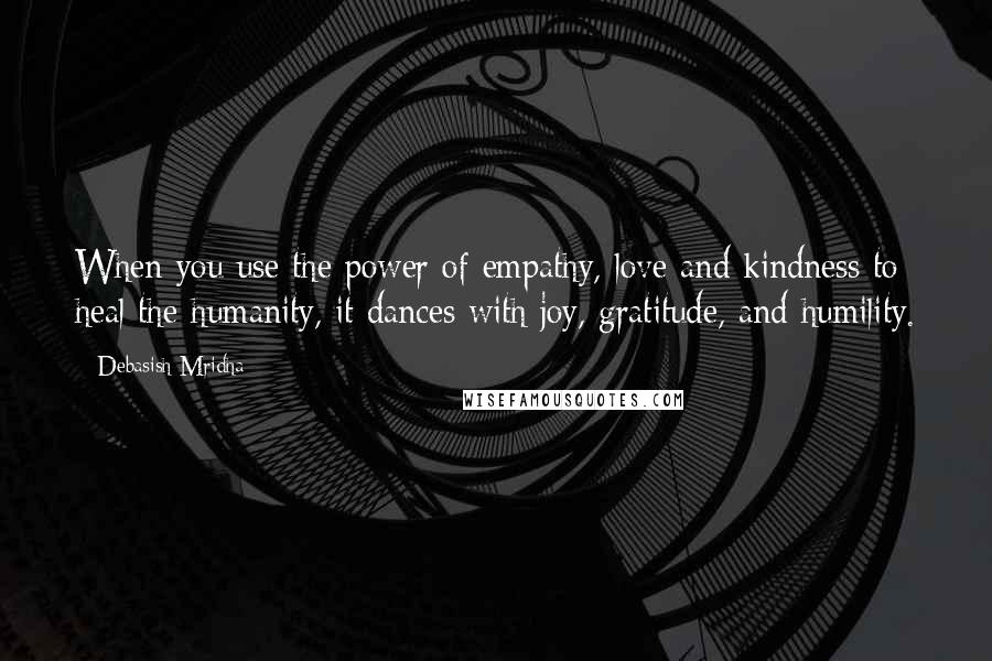 Debasish Mridha Quotes: When you use the power of empathy, love and kindness to heal the humanity, it dances with joy, gratitude, and humility.