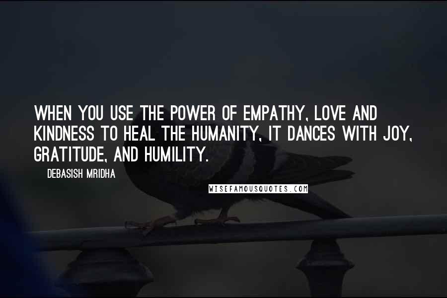 Debasish Mridha Quotes: When you use the power of empathy, love and kindness to heal the humanity, it dances with joy, gratitude, and humility.