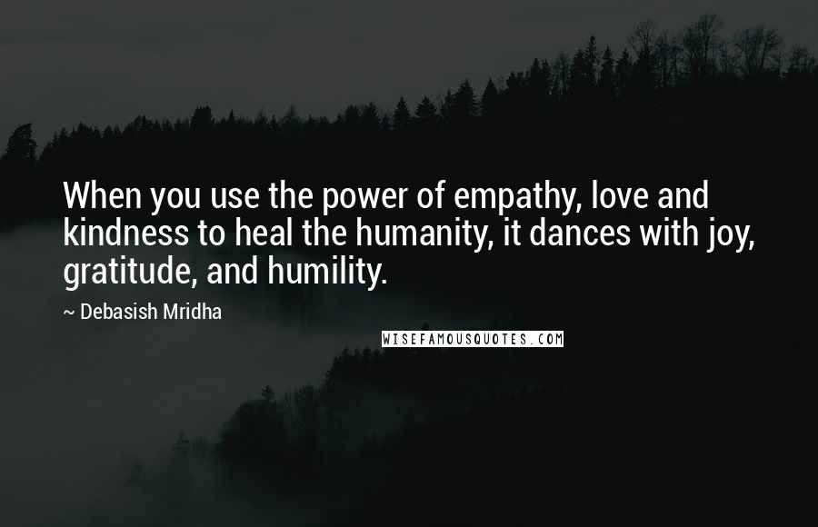 Debasish Mridha Quotes: When you use the power of empathy, love and kindness to heal the humanity, it dances with joy, gratitude, and humility.