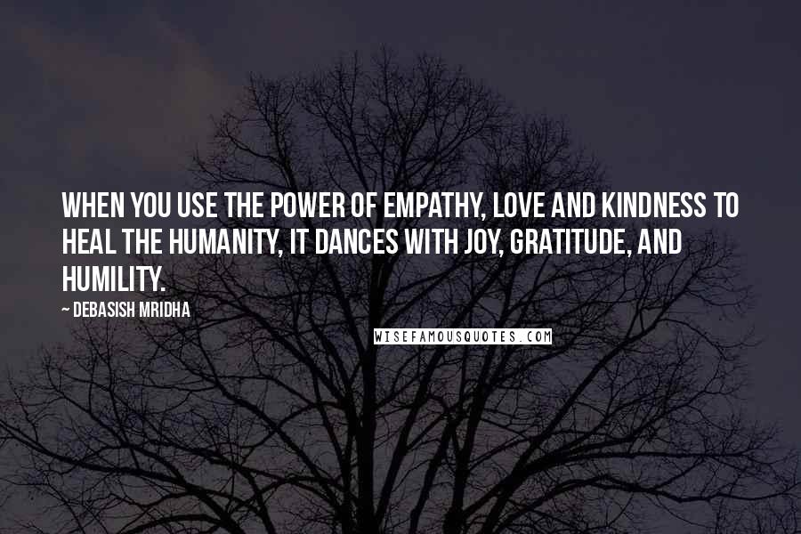 Debasish Mridha Quotes: When you use the power of empathy, love and kindness to heal the humanity, it dances with joy, gratitude, and humility.