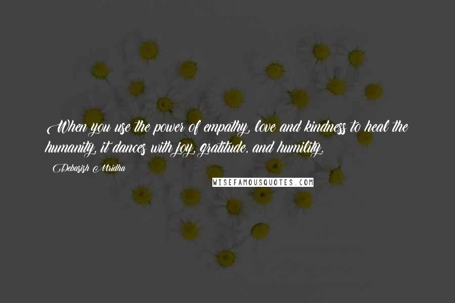 Debasish Mridha Quotes: When you use the power of empathy, love and kindness to heal the humanity, it dances with joy, gratitude, and humility.