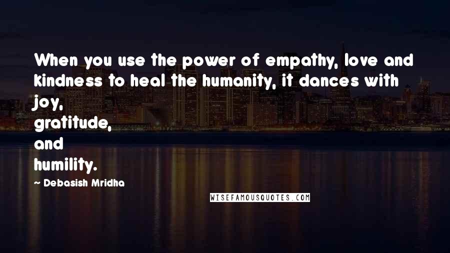 Debasish Mridha Quotes: When you use the power of empathy, love and kindness to heal the humanity, it dances with joy, gratitude, and humility.