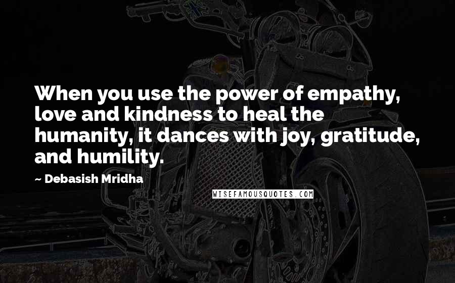 Debasish Mridha Quotes: When you use the power of empathy, love and kindness to heal the humanity, it dances with joy, gratitude, and humility.