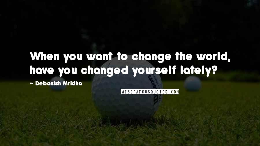 Debasish Mridha Quotes: When you want to change the world, have you changed yourself lately?