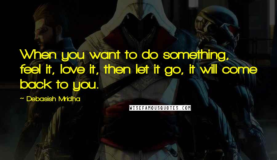 Debasish Mridha Quotes: When you want to do something, feel it, love it, then let it go, it will come back to you.