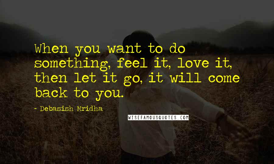 Debasish Mridha Quotes: When you want to do something, feel it, love it, then let it go, it will come back to you.