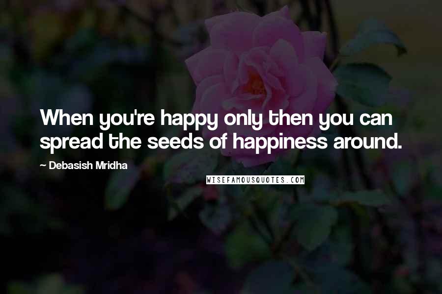 Debasish Mridha Quotes: When you're happy only then you can spread the seeds of happiness around.