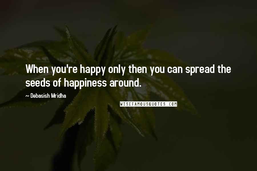 Debasish Mridha Quotes: When you're happy only then you can spread the seeds of happiness around.