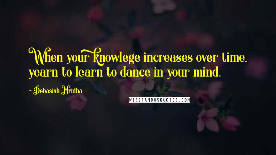 Debasish Mridha Quotes: When your knowlege increases over time, yearn to learn to dance in your mind.