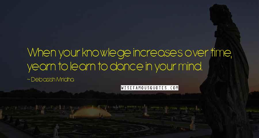 Debasish Mridha Quotes: When your knowlege increases over time, yearn to learn to dance in your mind.
