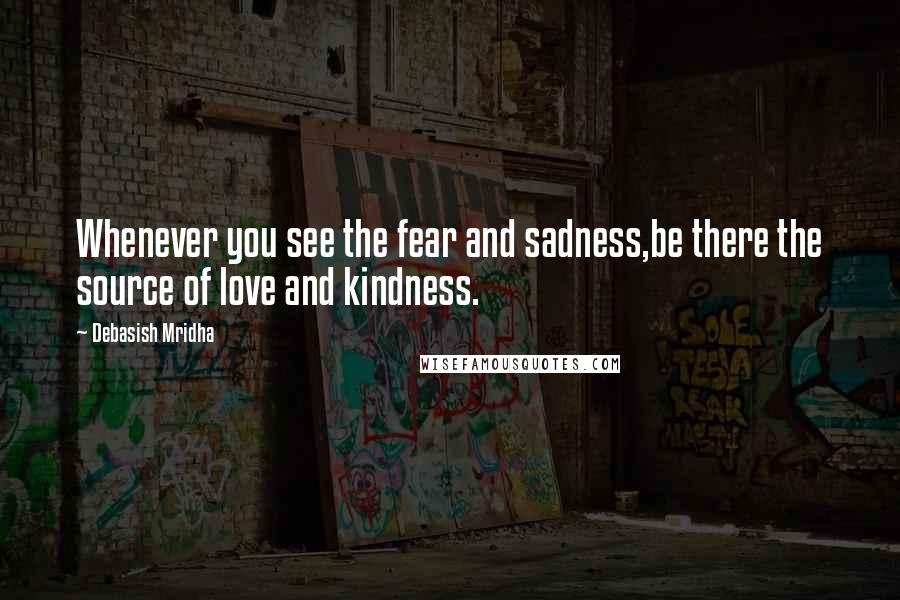 Debasish Mridha Quotes: Whenever you see the fear and sadness,be there the source of love and kindness.