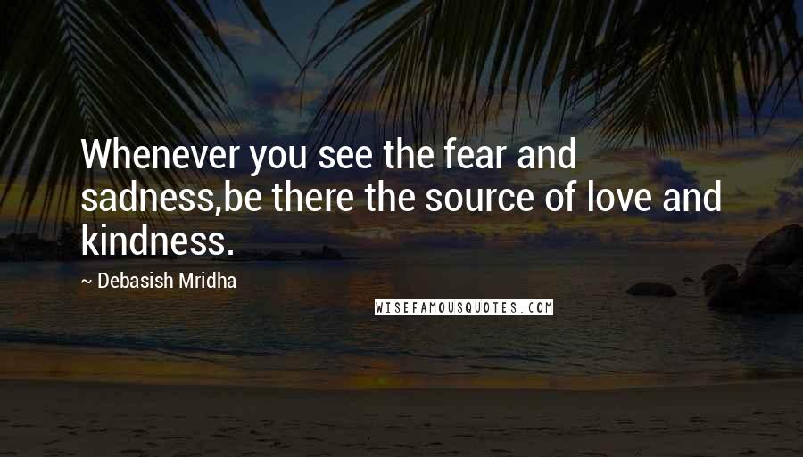 Debasish Mridha Quotes: Whenever you see the fear and sadness,be there the source of love and kindness.