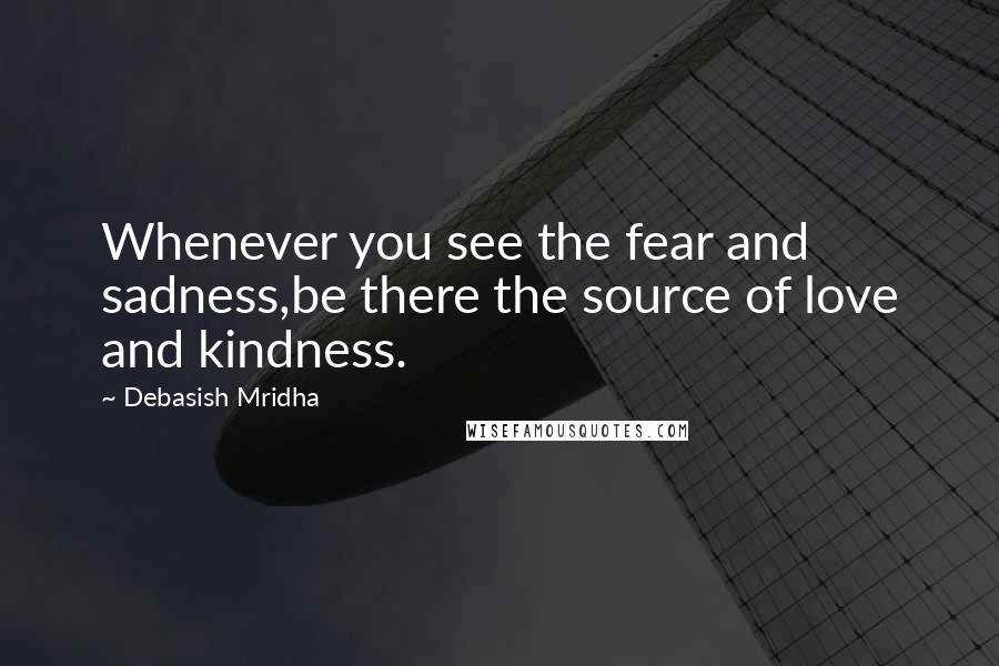 Debasish Mridha Quotes: Whenever you see the fear and sadness,be there the source of love and kindness.