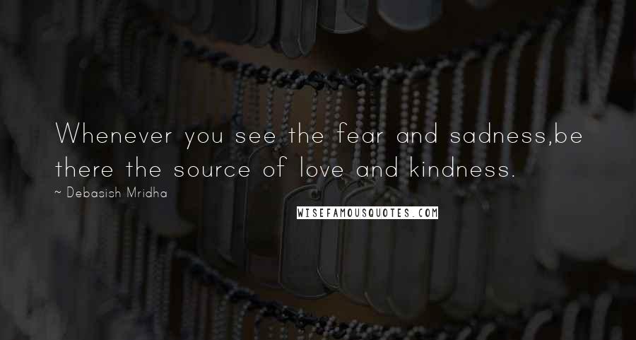 Debasish Mridha Quotes: Whenever you see the fear and sadness,be there the source of love and kindness.