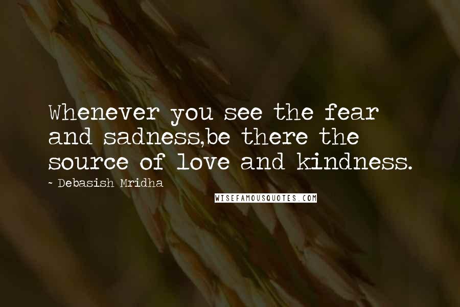 Debasish Mridha Quotes: Whenever you see the fear and sadness,be there the source of love and kindness.