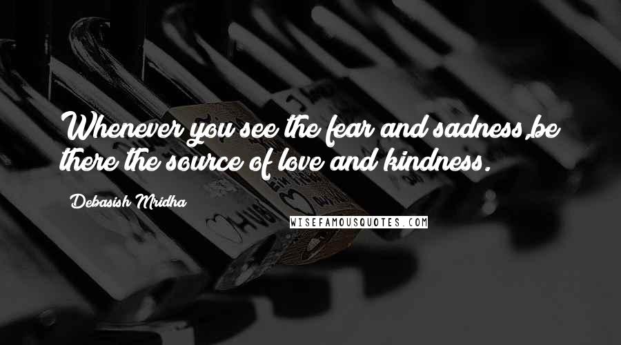 Debasish Mridha Quotes: Whenever you see the fear and sadness,be there the source of love and kindness.