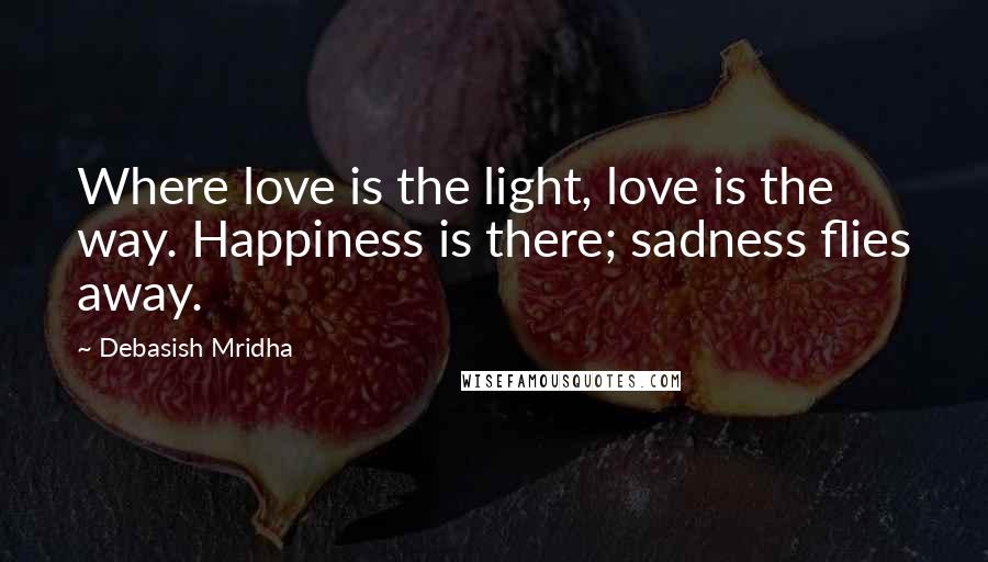 Debasish Mridha Quotes: Where love is the light, love is the way. Happiness is there; sadness flies away.