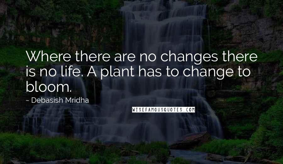 Debasish Mridha Quotes: Where there are no changes there is no life. A plant has to change to bloom.