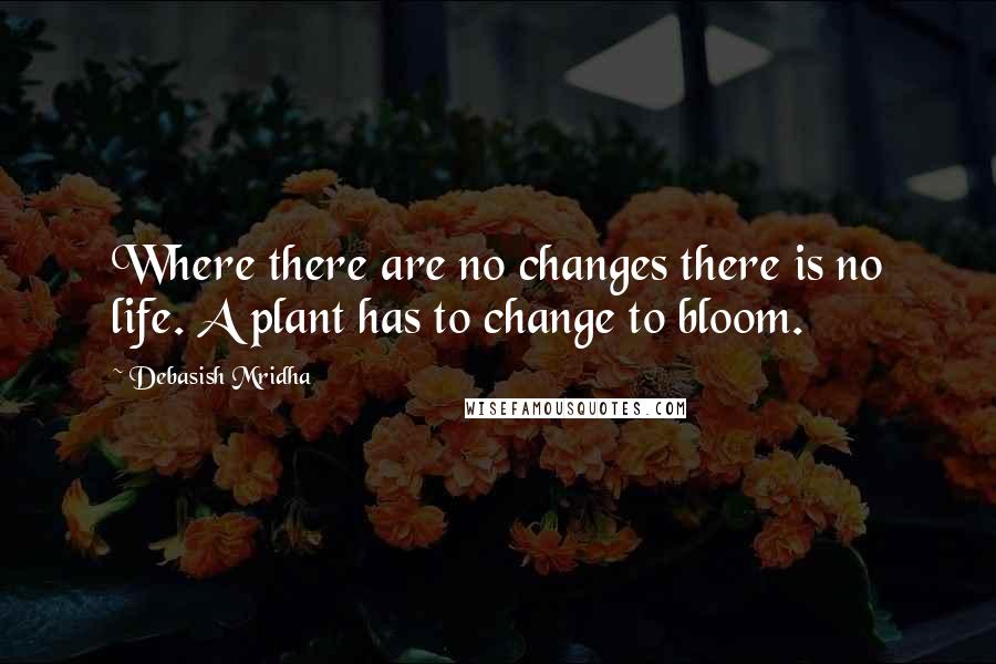 Debasish Mridha Quotes: Where there are no changes there is no life. A plant has to change to bloom.